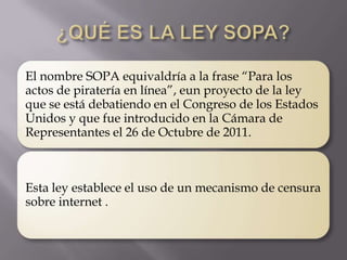 El nombre SOPA equivaldría a la frase “Para los
actos de piratería en línea”, eun proyecto de la ley
que se está debatiendo en el Congreso de los Estados
Unidos y que fue introducido en la Cámara de
Representantes el 26 de Octubre de 2011.



Esta ley establece el uso de un mecanismo de censura
sobre internet .
 