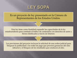 Es un proyecto de ley presentado en la Cámara de
          Representantes de los Estados Unidos.



       Esta ley tiene como finalidad expandir las capacidades de la ley
estadounidense para combatir el tráfico de contenidos con derechos de autor y
                    bienes falsificados a través de Internet.




 Las previsiones del proyecto incluyen la solicitud de una orden judicial para
  bloquear la publicidad y las redes de pago que proveen ganancias del sitio
        infractor y el bloqueo de los resultados que conducen al sitio.
 