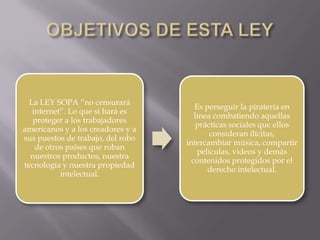 La LEY SOPA “no censurará
                                      Es perseguir la piratería en
   internet”. Lo que si hará es
                                      línea combatiendo aquellas
   proteger a los trabajadores
                                       prácticas sociales que ellos
americanos y a los creadores y a
                                           consideran ilícitas,
sus puestos de trabajo, del robo
                                   intercambiar música, compartir
    de otros países que roban
                                       películas, videos y demás
  nuestros productos, nuestra
                                     contenidos protegidos por el
tecnología y nuestra propiedad
                                          derecho intelectual.
           intelectual.
 