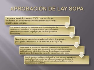 La aprobación de leyes como SOPA crearían efectos
colaterales en todo internet que lo cambiarían de forma
negativa para siempre.

     Las redes de navegación anónimas se volverían ilegales (la
     anonimidad en internet es importantísima para millones de
     personas en situaciones de peligro por parte de gobiernos
     totalitarios).


          Nuestras comunicaciones serían oficialmente espiadas
          para poder determinar si incumplimos (o no) la ley.

                Sitios donde se incentiva el contenido generado por el usuario no
                podrían operar porque sería sumamente impráctico vigilar cada cosa
                publicada con el miedo de recibir una demanda desproporcionada
                pues la ley no distingue entre proveedor o usuario en estos casos.

                      Uno de los aspectos básicos de la web se vería afectado: enlazar por
                      medio a hacerlo a un sitio que tal vez sea sospechoso de violar la
                      propiedad intelectual de una obra. Al enlazar también se estaría
                      incumpliendo la ley SOPA.
 