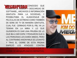 MEGAUPLOAD• ERA UN PORTAL CONOCIDO QUE
PERMITÍA LA SUBIDA Y DESCARGAS DE
SOFTWARE , ARCHIVOS E INFORMACIÓN
GRATUITA PARA LA SOCIEDAD, Y
POSIBILITABA EL ALMACENAJE DE
PELÍCULAS DE ESTRENO COMO TAMBIÉN
DE SERIE DE TV DE MANERA GRATUITA,
CUAL FUE CERRADO POR EL FBI, YA LA
TENÍAN EN LA MIRA Y LO QUE
QUISIERON ES DAR UNA PRUEBA DE LO
QUE IBA A SER SOPA Y PENSARON QUE A
LAS PERSONAS LES DARÍA MIEDO, PERO
AL CONTRARIO ANONYMUS SE LEVANTÓ
Y TRAS EL CIERRE DE ESTA PÁGINA
EMPEZÓ LOS ATAQUES CONTRA
PÁGINAS DEL MISMO FBI, PESE A QUE EL
CIERRE DE MEGAUPLOAD ES DEFINITIVO.
 