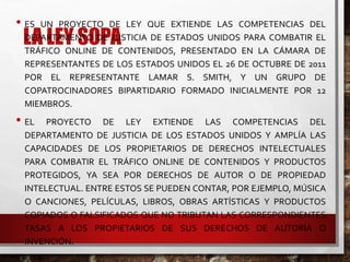 LA LEY SOPA
• ES UN PROYECTO DE LEY QUE EXTIENDE LAS COMPETENCIAS DEL
DEPARTAMENTO DE JUSTICIA DE ESTADOS UNIDOS PARA COMBATIR EL
TRÁFICO ONLINE DE CONTENIDOS, PRESENTADO EN LA CÁMARA DE
REPRESENTANTES DE LOS ESTADOS UNIDOS EL 26 DE OCTUBRE DE 2011
POR EL REPRESENTANTE LAMAR S. SMITH, Y UN GRUPO DE
COPATROCINADORES BIPARTIDARIO FORMADO INICIALMENTE POR 12
MIEMBROS.
• EL PROYECTO DE LEY EXTIENDE LAS COMPETENCIAS DEL
DEPARTAMENTO DE JUSTICIA DE LOS ESTADOS UNIDOS Y AMPLÍA LAS
CAPACIDADES DE LOS PROPIETARIOS DE DERECHOS INTELECTUALES
PARA COMBATIR EL TRÁFICO ONLINE DE CONTENIDOS Y PRODUCTOS
PROTEGIDOS, YA SEA POR DERECHOS DE AUTOR O DE PROPIEDAD
INTELECTUAL. ENTRE ESTOS SE PUEDEN CONTAR, POR EJEMPLO, MÚSICA
O CANCIONES, PELÍCULAS, LIBROS, OBRAS ARTÍSTICAS Y PRODUCTOS
COPIADOS O FALSIFICADOS QUE NO TRIBUTAN LAS CORRESPONDIENTES
TASAS A LOS PROPIETARIOS DE SUS DERECHOS DE AUTORÍA O
INVENCIÓN.
 