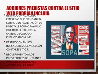ACCIONES PREVISTAS CONTRA EL SITIO
WEB PODRÍAN INCLUIR:• RESTRICCIÓNAL ACCESO A
EMPRESASQUE BRINDAN UN
SERVICIO DE FACILITACIÓN DE
PAGOTALESCOMO PAYPAL O
QUE OFRECEN DINEROA
CAMBIO DE COLOCAR
PUBLICIDADONLINE
• RESTRICCIÓN EN LOS
BUSCADORESQUEVINCULAN
CONTALES SITIOS.
• REQUERIMIENTOA LOS
PROVEEDORES DE INTERNET,
PARA QUE BLOQUEEN EL
ACCESO ATALES SITIOS.
 