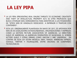 LA LEY PIPA
• LA LEY PIPA (PREVENTING REAL ONLINE THREATS TO ECONOMIC CREATIVITY
AND THEFT OF INTELLECTUAL PROPERTY ACT) ES OTRA PROPUESTA QUE
BUSCA OTORGAR MÁS HERRAMIENTAS PARA IDENTIFICAR A LOS POSEEDORES
DE "SITIOS WEB DE VÁNDALOS DEDICADOS A INFRINGIR O TRAFICAR CON
CONTENIDO”.
• ESTA LEY, ORIGINALMENTE PLANTEADA EN MAYO DE 2011, ES APOYADA POR
MÁS DE 40 LEGISLADORES ESTADOUNIDENSES, ORGANIZACIONES Y EMPRESAS
COMO LA MOTION PICTURE ASSOCIATION OF AMERICAN, LA DIRECTORS
GUILD OF AMERICAN, LA AMERICAN FEDERATION OF MUSICIANS, EL SCREEN
ACTORS GUILD Y OTRAS FIRMAS COMO VIACOM Y NBC UNIVERSAL. EN
CONTRA DE ESTA LEY ESTÁN MOZILLA, EBAY, YAHOO, AMERICAN EXPRESS,
GOOGLE, TWITTER Y FOURSQUARE, ENTRE DECENAS DE COMPAÑÍAS
TECNOLÓGICAS.
 