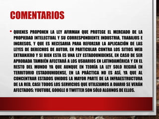 • QUIENES PROPONEN LA LEY AFIRMAN QUE PROTEGE EL MERCADO DE LA
PROPIEDAD INTELECTUAL Y SU CORRESPONDIENTE INDUSTRIA, TRABAJOS E
INGRESOS, Y QUE ES NECESARIA PARA REFORZAR LA APLICACIÓN DE LAS
LEYES DE DERECHOS DE AUTOR, EN PARTICULAR CONTRA LOS SITIOS WEB
EXTRANJERO Y SI BIEN ESTA ES UNA LEY ESTADOUNIDENSE, EN CASO DE SER
APROBADA TAMBIÉN AFECTARÁ A LOS USUARIOS EN LATINOAMÉRICA Y EN EL
RESTO DEL MUNDO YA QUE AUNQUE EN TEORÍA LA LEY SOLO REGIRÁ EN
TERRITORIO ESTADOUNIDENSE, EN LA PRÁCTICA NO ES ASÍ, YA QUE AL
CONCENTRAR ESTADOS UNIDOS LA MAYOR PARTE DE LA INFRAESTRUCTURA
DE LA RED, CASI TODOS LOS SERVICIOS QUE UTILIZAMOS A DIARIO SE VERÁN
AFECTADOS: YOUTUBE, GOOGLE O TWITTER SON SÓLO ALGUNOS DE ELLOS.
COMENTARIOS
 