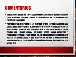 • DE ESTE MODO, TODOS LOS SITIOS SE VERÁN OBLIGADOS A PRACTICAR MECANISMOS
DE AUTOCENSURA Y FILTRAR TODA LA ACTIVIDAD ONLINE DE SUS USUARIOS PARA
EVITAR SER BLOQUEADOS.
• POR TAL MOTIVO EL PROYECTO DE LEY MIENTRAS ESTUVO EN FUNCIONAMIENTO PARA
COMBATIR EL TRÁFICO ONLINE DE CONTENIDOS Y PRODUCTOS PROTEGIDOS, YA SEA
POR DERECHOS DE AUTOR O DE PROPIEDAD INTELECTUAL. ENTRE ESTOS SE PUEDEN
CONTAR POR EJEMPLO MÚSICA, PELÍCULAS, LIBROS, OBRAS ARTÍSTICAS Y
PRODUCTOS COPIADOS O FALSIFICADOS QUE NO TRIBUTAN LAS CORRESPONDIENTES
TASAS A LOS PROPIETARIOS DE SUS DERECHOS DE AUTORÍA O INVENCIÓN CERRO
MEGAUPLOAD YA QUE EN DICHA PÁGINA SE PODÍA DESCARGAR LIBREMENTE MÚSICA,
VIDEOS, ETC.
COMENTARIOS
 