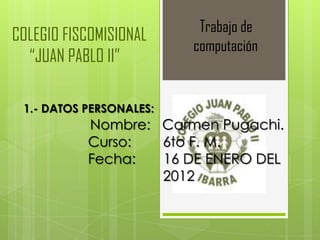 Trabajo de
COLEGIO FISCOMISIONAL
                         computación
  “JUAN PABLO II”

 1.- DATOS PERSONALES:
           Nombre: Carmen Pugachi.
           Curso:  6to F. M.
           Fecha:  16 DE ENERO DEL
                   2012
 