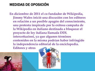MEDIDAS DE OPOSICIÓN

En diciembre de 2011 el co fundador de Wikipedia,
  Jimmy Wales inició una discusión con los editores
  en relación a un posible apagón del conocimiento,
  una protesta inspirada por la exitosa campaña de
  la Wikipedia en italiano destinada a bloquear el
  proyecto de ley italiana llamada DDL
  intercettazioni, ya que algunos términos
  contenidos en la misma podrían haber infringido
  la independencia editorial de la enciclopedia.
  Editores y otros
 