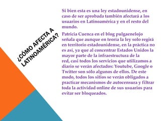 Si bien esta es una ley estadounidense, en
caso de ser aprobada también afectará a los
usuarios en Latinoamérica y en el resto del
mundo.
Patricia Cuenca en el blog pulgaenelojo
señala que aunque en teoría la ley solo regirá
en territorio estadounidense, en la práctica no
es así, ya que al concentrar Estados Unidos la
mayor parte de la infraestructura de la
red, casi todos los servicios que utilizamos a
diario se verán afectados: Youtube, Google o
Twitter son sólo algunos de ellos. De este
modo, todos los sitios se verán obligados a
practicar mecanismos de autocensura y filtrar
toda la actividad online de sus usuarios para
evitar ser bloqueados.
 