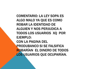 COMENTARIO: LA LEY SOPA ES
ALGO MALO YA QUE ES COMO
ROBAR LA IDENTIDAD DE
ALGUIEN Y NOS PERJUDICA A
TODOS LOS USUARIOS XQ POR
EJEMPLO:
CON LA PAGINA DEL
PRODUBANCO SI SE FALSIFICA
ROBARÍAN EL DINERO DE TODOS
LOS USUARIOS QUE OCUPARÍAN.
 