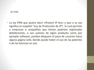 • La ley PIPA que quiere decir «Protect IP Act» y que a su vez
significa en español “Ley de Protección de IP“, la cual permite
a empresas o compañías que tienen patentes registradas
debidamente, o son autores de algún producto como por
ejemplo software, puedan bloquear el paso de usuarios hacia
alguna página web, donde pueda haber el uso de las patentes
o de las licencias en uso.
LEY PIPA
 