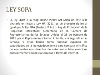 LEY SOPA
• La ley SOPA o la Stop Online Piracy Act (Acta de cese a la
piratería en línea) o Ley HR. 3261; es un proyecto de ley al
igual que la ley PIPA (Protect IP Act o Ley de Protección de la
Propiedad Intelectual) presentado en la Cámara de
Representantes de los Estados Unidos el 26 de octubre de
2011 por el Representante Lamar S. Smith, y la segunda en el
Senado, y estas tienen como finalidad expandir las
capacidades de la ley estadounidense para combatir el tráfico
de contenidos con derechos de autor como bien mencione
anteriormente y bienes falsificados a través de Internet.
 