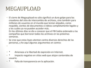MEGAUPLOAD
• El cierre de Megaupload no sólo significó un duro golpe para los
creadores del sitio de intercambio de archivos, sino también para
millones de usuarios en el mundo que tenían alojados, como
respaldo, cientos de documentos o videos completamente legales y
a los cuáles ya no pueden acceder más.
En los últimos días se dio a conocer que el FBI había ordenado a las
compañías que borraran todos los archivos en las próximas
semanas.
• Se cree que estas leyes atentan contra diversos derechos de las
personas, y he aquí algunos argumentos en contra:
•
• * Amenaza a la libertad de expresión en Internet.
• * Impacto negativo en sitios web que alojan contenidos de
usuario.
• * Falta de transparencia en la aplicación.
 