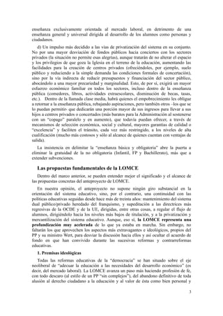 enseñanza exclusivamente orientada al mercado laboral, en detrimento de una
enseñanza general y universal dirigida al desarrollo de los alumnos como personas y
ciudadanos.
   d) Un impulso más decidido a las vías de privatización del sistema en su conjunto.
No por una mayor desviación de fondos públicos hacia conciertos con los sectores
privados (la situación no permite esas alegrías), aunque tratarán de no alterar el espacio
y los privilegios de que goza la Iglesia en el terreno de la educación, aumentando las
facilidades para la creación de centros privados (ofreciéndoles, por ejemplo, suelo
público y reduciendo a la simple demanda las condiciones formales de concertación),
sino por la vía indirecta de reducir presupuestos y financiación del sector público,
abocándolo a una mayor precariedad y marginalidad. Esto, de por sí, exigirá un mayor
esfuerzo económico familiar en todos los sectores, incluso dentro de la enseñanza
pública (comedores, libros, actividades extraescolares, disminución de becas, tasas,
etc.). Dentro de la llamada clase media, habrá quienes el empobrecimiento les obligue
a retornar a la enseñanza pública, rebajando aspiraciones, pero también otros –los que se
lo puedan permitir- que dedicarán una porción mayor de sus ingresos para llevar a sus
hijos a centros privados o concertados (más baratos para la Administración al sostenerse
con un “copago” paralelo y en aumento), que todavía puedan ofrecer, a través de
mecanismos de selección económica, social y cultural, mayores garantías de calidad o
“excelencia” y faciliten el tránsito, cada vez más restringido, a los niveles de alta
cualificación (mucho más costosos y sólo al alcance de quienes cuentan con ventajas de
salida).
   La insistencia en delimitar la “enseñanza básica y obligatoria” abre la puerta a
eliminar la gratuidad de la no obligatoria (Infantil, FP y Bachillerato), más que a
extender subvenciones.

   Las propuestas fundamentales de la LOMCE
   Dentro del marco anterior, se pueden entender mejor el significado y el alcance de
las propuestas concretas del anteproyecto de LOMCE.
    En nuestra opinión, el anteproyecto no supone ningún giro substancial en la
orientación del sistema educativo, sino, por el contrario, una continuidad con las
políticas educativas seguidas desde hace más de treinta años: mantenimiento del sistema
dual público/privado heredado del franquismo, y supeditación a las directrices más
regresivas de la OCDE y de la UE, dirigidas, entre otras cosas, a regular el flujo de
alumnos, dirigiéndolo hacia los niveles más bajos de titulación, y a la privatización y
mercantilización del sistema educativo. Aunque, eso sí, la LOMCE representa una
profundización muy acelerada de lo que ya estaba en marcha. Sin embargo, no
faltarán los que aprovechen los aspectos más extravagantes e ideológicos, propios del
PP y su ministro Wert, para desviar la discusión hacia ellos y así ocultar el acuerdo de
fondo en que han convivido durante las sucesivas reformas y contrarreformas
educativas.
   1. Premisas ideológicas
   Todas las reformas educativas de la “democracia” se han situado sobre el eje
neoliberal de “adecuar la educación a las necesidades del desarrollo económico” (es
decir, del mercado laboral). La LOMCE avanza un paso más haciendo profesión de fe,
con todo descaro (al estilo de un PP “sin complejos”), del abandono definitivo de toda
alusión al derecho ciudadano a la educación y al valor de ésta como bien personal y

                                                                                        3
 