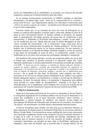 social, con independencia de su rentabilidad y su acomodo a los intereses del mercado
(capitalista y guiado por el máximo beneficio, para más señas).
   En un enfoque exclusivamente economicista, la LOMCE considera la educación,
directamente y en primer lugar, como “motor de la competitividad de la economía y
prosperidad del país”, que supuestamente reporta a los individuos el instrumento para
“abrirse las puertas a puestos de trabajo”, en relación con la idea de empleabilidad, de
la que les hace responsables.
   Conviene aclarar que, en un momento de crisis con visos de prolongarse en el
tiempo, la competitividad significa, en primer lugar y sobre todo, abaratar el coste de la
mano de obra (“devaluación interna”, le llaman), incluida su formación. En segundo
lugar, la generalización del trabajo precario, de escasa base de cualificación y peor
remuneración. Y, finalmente, la flexibilidad para adaptarse y aceptar “lo que salga” y
“en las condiciones que sea”. Queda atrás por tanto la ilusión demagógica de que la
“nueva sociedad del conocimiento y de la información” exige, como paso previo,
jóvenes con mayor formación para un cambio de “modelo productivo”. No hay nuevo
modelo, sino la destrucción masiva de las fuerzas productivas. En esta situación, la
realmente existente, es el mercado de trabajo, totalmente hundido y en fase de recesión,
el que marca las necesidades de mano de obra y su cualificación, cuando a los ya
cualificados no se les ofrece otra cosa que paro prolongado, subempleo o emigración.
   Este desahucio del sistema educativo, en tanto que institución pública de que se dota
el Estado para satisfacer el derecho universal a la educación (según una "vieja"
aspiración republicana), se ratifica explícitamente en la primera enmienda que introduce
a la LOE: “A efectos de esta ley orgánica, se entiende por Sistema Educativo Español el
conjunto de agentes, públicos y privados, que desarrollan funciones de regulación, de
financiación o de prestación del servicio de la educación en España y sus beneficiarios, así
como el conjunto de relaciones, estructuras, medidas y acciones que se implementan para
prestarlo”. No se puede ser más claro: la educación, como cualquier otro bien o
mercancía, es un servicio (se elimina incluso formalmente lo de “público”) que pueden
prestar cualesquiera agentes a sus beneficiarios o clientes y en todo tipo de relaciones y
estructuras. Es decir, un mercado abierto a la regulación y financiación tanto pública
como privada (¿o mejor hablar de desregulación?), sometido a las leyes de la
oferta/demanda y de la competencia, como cualquier otro servicio, de acuerdo con las
pretensiones del Acuerdo General del Comercio de Servicios (AGCS) de la OMC.
   2. Objetivos fundamentales
   Aparte de la descarada justificación de los recortes ya efectuados (y los por llegar) y
la consiguiente degradación de la enseñanza pública con eso de que lo importante es el
output (los resultados) y no el input (inversión, profesores, ratios, recursos,…)
desligándolos o incluso tratando de establecer una relación inversa (raptos de
desvergüenza del Ministro de Educación más insensato de los conocidos), los esfuerzos
“de mejora” van encaminados a un doble objetivo directamente interrelacionado:
   a) Nuevos mecanismos para orientar, con más éxito que las anteriores reformas, el
flujo mayoritario de alumnos hacia la Formación Profesional en sus niveles inferiores:
Básica y Grado Medio. Una formación de escasa cualificación, pero la más consecuente
con el principio (vendido por muchos como “progreso”) de que es necesario formarse “a
lo largo de la vida”, al vaivén de las demandas del mercado, entendiendo que el
horizonte para la inmensa mayoría es el de una sucesión de empleos precarios y
eventuales, intercalados con periodos de paro, dada la flexibilidad -indefensión del
trabajador y bajo coste del despido- que se pretende para el mercado laboral. En esa
                                                                                          4
 