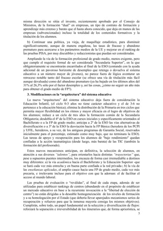 misma dirección se sitúa el invento, recientemente aprobado por el Consejo de
Ministros, de la formación “dual” en empresas, un tipo de contrato de formación y
aprendizaje más extenso y barato que el hasta ahora conocido, que deja en manos de las
empresas (subvencionadas) incluso la totalidad de los contenidos formativos y la
titulación de los alumnos.
   b) Continuar una política, ya vieja, de maquillaje estadístico, para disminuir
significativamente, aunque de manera engañosa, las tasas de fracaso y abandono
prematuro para acercarse a los parámetros medios de la UE y mejorar en el ranking de
las pruebas PISA, por muy discutibles y reduccionistas que puedan ser consideradas.
   Ampliando la vía de la formación profesional de grado medio, menos exigente, pero
que cumple el requisito formal de ser considerada “Secundaria Superior”, en la que
obligatoriamente se encontrarán encarrilados al final de la ESO (contando con la ayuda
adicional de un pavoroso horizonte de desempleo que retenga o devuelva al sistema
educativo a un número mayor de jóvenes), no parece fuera de lógica aventurar un
retroceso notable tanto del fracaso escolar (se ofrece una vía de titulación más fácil
aunque devaluada) como del abandono prematuro (ya ha bajado en los últimos años del
31% al 26,3% sólo por el factor desempleo y, así las cosas, ¿cómo no seguir un año más
para obtener el grado medio de FP?).
   3. Modificaciones en la “arquitectura” del sistema educativo
   La nueva “arquitectura” del sistema educativo deja fuera de consideración la
Educación Infantil, (el ciclo 0-3 años no tiene carácter educativo y el de 3-6 no
pertenece a la educación básica); elimina la distribución de la Primaria en tres ciclos que
permitía mayor flexibilidad en los ritmos y mayor eficacia en el logro de objetivos de
los alumnos; reduce a un ciclo de tres años la formación común de la Secundaria
Obligatoria; desdobla el 4º de la ESO en cursos iniciales y específicamente orientados al
Bachillerato o a la FP de grado medio; anticipa a 2º de la ESO las vías alternativas de
diversificación o a 3º de la ESO la desviación hacia la FP Básica (heredera de los PCPI
y UFIL, herederos, a su vez, de los antiguos programas de Garantía Social, reservados
inicialmente para el porcentaje, estimado como muy bajo, que no terminara la ESO).
Las tareas de apoyo y recuperación para los alumnos de "bajo rendimiento" quedan
confiadas a la acción taumatúrgica (desde luego, más barata) de las TIC (también la
formación del profesorado).
   Estos nuevos mecanismos anticipan, en definitiva, la selección de alumnos, en
atención a sus diversos “talentos”, para orientarlos hacia distintas “trayectorias” que,
pese a supuestos puentes intermedios, los encauza de forma casi irremediable a destinos
muy diferentes: a) la vía académica hacia el Bachillerato y la Educación Superior -que
se hará cada vez más estrecha y en buena parte confiada a la red privada-; b) la vía de
las enseñanzas aplicadas, el amplio cauce hacia una FP de grado medio, cada vez más
precaria, e irrelevante incluso para el objetivo con que la adornan: el de facilitar el
acceso al mundo laboral.
    Las pruebas de evaluación o “reválidas”, al final de cada etapa, además de ser
utilizadas para establecer rankings de centros (abundando en el propósito de establecer
un mercado educativo en base a la recurrente invocación a la “libertad de elección de
centro”) no están dirigidas a la deseable homogeneización de los niveles de formación
y a su homologación por el Estado (que debería llevar aparejados mecanismos serios de
recuperación y refuerzo para que la inmensa mayoría consiga los mismos objetivos).
Cumplirán, sobre todo, un papel fundamental en la selección y diversificación de flujos:
reforzará la separación e irreversibilidad de los itinerarios que, de forma apriorística, se
                                                                                          5
 