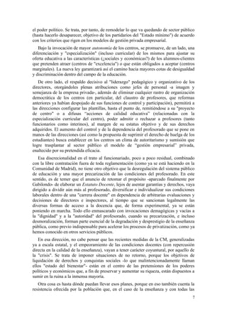 el poder político. Se trata, por tanto, de remodelar lo que va quedando de sector público
(hasta hacerlo desaparecer, objetivo de los partidarios del "Estado mínimo") de acuerdo
con los criterios que rigen en los modelos de gestión privada empresarial.
   Bajo la invocación de mayor autonomía de los centros, se promueve, de un lado, una
diferenciación y "especialización" (incluso curricular) de los mismos para ajustar su
oferta educativa a las características (¿sociales y económicas?) de los alumnos-clientes
que pretenden atraer (centros de "excelencia") o que están obligados a aceptar (centros
marginales). La nueva ley garantizará así el camino hacia mayores cotas de desigualdad
y discriminación dentro del campo de la educación.
   De otro lado, el respaldo decisivo al "liderazgo" pedagógico y organizativo de los
directores, otorgándoles plenas atribuciones como jefes de personal -a imagen y
semejanza de la empresa privada-, además de eliminar cualquier rastro de organización
democrática de los centros (en particular, del claustro de profesores, que reformas
anteriores ya habían despojado de sus funciones de control y participación), permitirá a
las direcciones configurar las plantillas, hasta el punto de, remitiéndose a su "proyecto
de centro" o a difusas “acciones de calidad educativa” (relacionadas con la
especialización curricular del centro), poder admitir o rechazar a profesores (tanto
funcionarios como interinos), al margen de su estatus objetivo y de sus derechos
adquiridos. El aumento del control y de la dependencia del profesorado que se pone en
manos de las direcciones (así como la propuesta de suprimir el derecho de huelga de los
estudiantes) busca establecer en los centros un clima de autoritarismo y sumisión que
logre trasplantar al sector público el modelo de “gestión empresarial” privada,
enaltecido por su pretendida eficacia.
   Esa discrecionalidad en el trato al funcionariado, poco a poco residual, combinado
con la libre contratación fuera de toda reglamentación (como ya se está haciendo en la
Comunidad de Madrid), no tiene otro objetivo que la desregulación del sistema público
de educación y una mayor precarización de las condiciones del profesorado. En este
sentido, es de temer que el anuncio de retomar el propósito -aparcado finalmente por
Gabilondo- de elaborar un Estatuto Docente, lejos de asentar garantías y derechos, vaya
dirigido a dividir aún más al profesorado, diversificar e individualizar sus condiciones
laborales dentro de una "carrera docente" en dependencia de arbitrarias evaluaciones y
decisiones de directores e inspectores, al tiempo que se sancionan legalmente las
diversas formas de acceso a la docencia que, de forma experimental, ya se están
poniendo en marcha. Todo ello enmascarado con invocaciones demagógicas y vacías a
la "dignidad" y a la "autoridad" del profesorado, cuando su precarización, e incluso
desmoralización, forman parte esencial de la degradación y desprestigio de la enseñanza
pública, como previo indispensable para acelerar los procesos de privatización, como ya
hemos conocido en otros servicios públicos.
   En esa dirección, no cabe pensar que las recientes medidas de la CM, generalizadas
ya a escala estatal, y el empeoramiento de las condiciones docentes (con repercusión
directa en la calidad de la enseñanza), vayan a tener carácter coyuntural, por aquello de
la "crisis". Se trata de imponer situaciones de no retorno, porque los objetivos de
liquidación de derechos y conquistas sociales -lo que malintencionadamente llaman
ellos "estado del bienestar"- están en el centro de las pretensiones de los poderes
políticos y económicos que, a fin de preservar y aumentar su riqueza, están dispuestos a
sumir en la ruina a la inmensa mayoría.
   Otra cosa es hasta dónde puedan llevar esos planes, porque en eso también cuenta la
resistencia ofrecida por la población que, en el caso de la enseñanza y con todas las
                                                                                       7
 