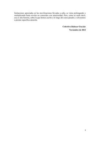 limitaciones apreciadas en las movilizaciones llevadas a cabo, se viene prolongando y
multiplicando hasta niveles no conocidos con anterioridad. Pero, como se suele decir,
esa es otra historia, sobre la que hemos escrito a lo largo del curso pasado y volveremos
a prestar específica atención.


                                                            Colectivo Baltasar Gracián
                                                                    Noviembre de 2012




                                                                                       8
 