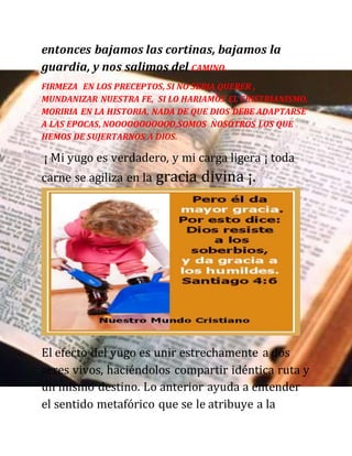 entonces bajamos las cortinas, bajamos la
guardia, y nos salimos del CAMINO.
FIRMEZA EN LOS PRECEPTOS, SI NO SERIA QUERER ,
MUNDANIZAR NUESTRA FE, SI LO HARIAMOS EL CRISTRIANISMO,
MORIRIA EN LA HISTORIA, NADA DE QUE DIOS DEBE ADAPTARSE
A LAS EPOCAS, NOOOOOOOOOOO,SOMOS NOSOTROS LOS QUE
HEMOS DE SUJERTARNOS A DIOS.
¡ Mi yugo es verdadero, y mi carga ligera ¡ toda
carne se agiliza en la gracia divina ¡.
El efecto del yugo es unir estrechamente a dos
seres vivos, haciéndolos compartir idéntica ruta y
un mismo destino. Lo anterior ayuda a entender
el sentido metafórico que se le atribuye a la
 