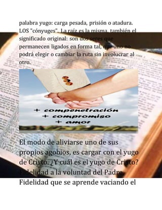 palabra yugo: carga pesada, prisión o atadura.
LOS "cónyuges". La raíz es la misma, también el
significado original: son dos seres que
permanecen ligados en forma tal, que uno no
podrá elegir o cambiar la ruta sin involucrar al
otro.
El modo de aliviarse uno de sus
propios agobios, es cargar con el yugo
de Cristo. ¿Y cuál es el yugo de Cristo?
Fidelidad a la voluntad del Padre.
Fidelidad que se aprende vaciando el
 