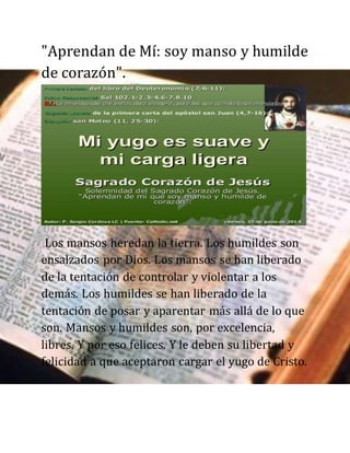 "Aprendan de Mí: soy manso y humilde
de corazón".
Los mansos heredan la tierra. Los humildes son
ensalzados por Dios. Los mansos se han liberado
de la tentación de controlar y violentar a los
demás. Los humildes se han liberado de la
tentación de posar y aparentar más allá de lo que
son. Mansos y humildes son, por excelencia,
libres. Y por eso felices. Y le deben su libertad y
felicidad a que aceptaron cargar el yugo de Cristo.
 