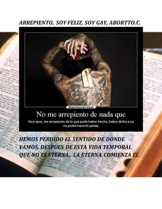 ARREPIENTO, SOY FELIZ, SOY GAY, ABORTTO.C.
HEMOS PERDIDO EL SENTIDO DE DONDE
VAMOS, DESPUES DE ESTA VIDA TEMPORAL
QUE NO ES ETERNA,, LA ETERNA COMIENZA EL
 