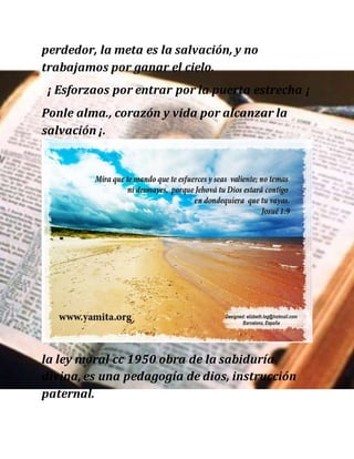 perdedor, la meta es la salvación, y no
trabajamos por ganar el cielo.
¡ Esforzaos por entrar por la puerta estrecha ¡
Ponle alma., corazón y vida por alcanzar la
salvación ¡.
la ley moral cc 1950 obra de la sabiduría
divina, es una pedagogía de dios, instrucción
paternal.
 