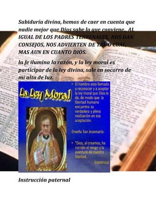 Sabiduría divina, hemos de caer en cuenta que
nadie mejor que Dios sabe lo que conviene., AL
IGUAL DE LOS PADRES TERRENALES, NOS DAN
CONSEJOS, NOS ADVIERTEN DE TAL O CUAL,
MAS AUN EN CUANTO DIOS.
la fe ilumina la razón, y la ley moral es
participar de la ley divina, sale en socorro de
mi alta de luz.
Instrucción paternal
 