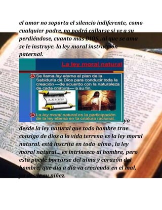 el amor no soporta el silencio indiferente, como
cualquier padre, no podrá callarse si ve a su
perdiéndose, cuanto más DIOS., al que se ama
se le instruye. la ley moral instrucción
paternal.
ya
desde la ley natural que todo hombre trae
consigo de dios a la vida terrena es la ley moral
natural. está inscrita en toda alma , la ley
moral natural… es intrínseco al hombre, pero
esta puede borrarse del alma y corazón del
hombre, que día a día va creciendo en el mal,
ya desde su niñez.
 