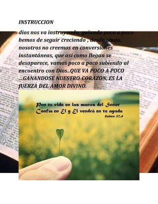 INSTRUCCION
dios nos va instruyendo, guiando poco a poco
hemos de seguir creciendo , desde abajo,
nosotros no creemos en conversiones
instantáneas, que asi como llegan se
desaparece, vamos poco a poco subiendo al
encuentro con Dios..QUE VA POCO A POCO
…GANANDOSE NUESTRO CORAZON, ES LA
fUERZA DEL AMOR DIVINO.
 