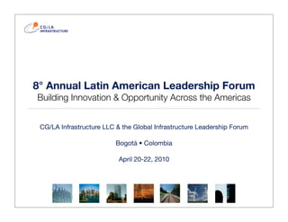 8° Annual Latin American Leadership Forum
Building Innovation & Opportunity Across the Americas


 CG/LA Infrastructure LLC & the Global Infrastructure Leadership Forum

                          Bogotá • Colombia

                           April 20-22, 2010
 