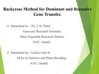 Backcross Method for Dominant and Recessive
Gene Transfer.
 Submitted to- Dr. J. N. Patel,
Associate Research Scientist,
Main Vegetable Research Station,
AAU, Anand.
 Submitted by- Gediya lalji N,
M.Sc in Genetics and Plant Breeding,
AAU, Anand.
 