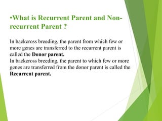 •What is Recurrent Parent and Non-
recurrent Parent ?
In backcross breeding, the parent from which few or
more genes are transferred to the recurrent parent is
called the Donor parent.
In backcross breeding, the parent to which few or more
genes are transferred from the donor parent is called the
Recurrent parent.
 
