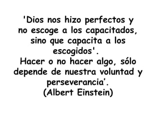 'Dios nos hizo perfectos y no escoge a los capacitados, sino que capacita a los escogidos'.  Hacer o no hacer algo, sólo depende de nuestra voluntad y perseverancia’. (Albert Einstein) 