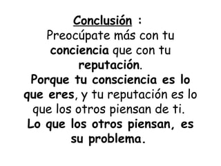 Conclusión  :  Preocúpate más con tu  conciencia  que con tu  reputación . Porque tu consciencia es lo que eres , y tu reputación es lo que los otros piensan de ti.   Lo que los otros piensan, es su problema.   