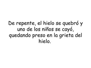 De repente, el hielo se quebró y uno de los niños se cayó, quedando preso en la grieta del hielo .  