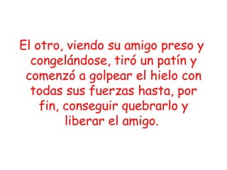 El otro, viendo su amigo preso y  congelándose, tiró un patín y comenzó a golpear el hielo con todas sus fuerzas hasta, por fin, conseguir quebrarlo y liberar el amigo.  