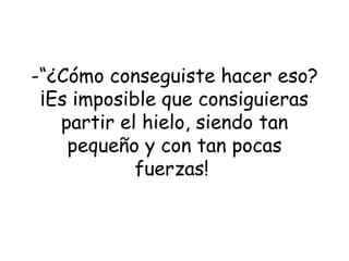 “ ¿Cómo conseguiste hacer eso? ¡Es imposible que consiguieras partir el hielo, siendo tan pequeño y con tan pocas fuerzas!   