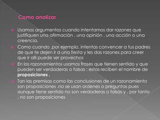    Usamos argumentos cuando intentamos dar razones que
    justifiquen una afirmación , una opinión , una acción o una
    creencia.
   Como cuando ,por ejemplo, intentas convencer a tus padres
    de que te dejen ir a una fiesta y les das razones para creer
    que ir alli puede ser provechos
   En los razonamientos usamos frases que tienen sentido y que
    pueden ser verdaderas o falsas ; estas reciben el nombre de
    proposiciones .
   Tan las premisas como las conclusiones de un razonamiento
    son proposiciones .no se usan ordenes o preguntas pues
    aunque tiene sentido no son verdaderas o falsas y , por tanto
    , no son proposiciones
 