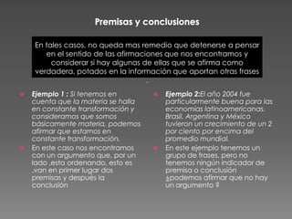 En tales casos, no queda mas remedio que detenerse a pensar
       en el sentido de las afirmaciones que nos encontramos y
         considerar si hay algunas de ellas que se afirma como
    verdadera, potados en la información que aportan otras frases
                                    .
   Ejemplo 1 : Si tenemos en           Ejemplo 2:El año 2004 fue
    cuenta que la materia se halla       particularmente buena para las
    en constante transformación y        economías latinoamericanas.
    consideramos que somos               Brasil, Argentina y México
    básicamente materia, podemos         tuvieron un crecimiento de un 2
    afirmar que estamos en               por ciento por encima del
    constante transformación.            promedio mundial.
   En este caso nos encontramos        En este ejemplo tenemos un
    con un argumento que, por un         grupo de frases, pero no
    lado ,esta ordenando, esto es        tenemos ningún indicador de
    ,van en primer lugar dos             premisa o conclusión
    premisas y después la                ¿podemos afirmar que no hay
    conclusión                           un argumento ?
 