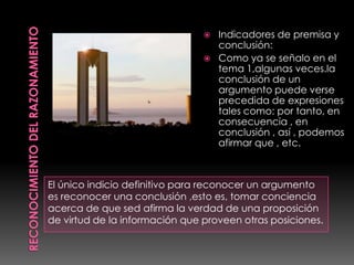    Indicadores de premisa y
                                    conclusión:
                                   Como ya se señalo en el
                                    tema 1,algunas veces.la
                                    conclusión de un
                                    argumento puede verse
                                    precedida de expresiones
                                    tales como: por tanto, en
                                    consecuencia , en
                                    conclusión , así , podemos
                                    afirmar que , etc.



El único indicio definitivo para reconocer un argumento
es reconocer una conclusión ,esto es, tomar conciencia
acerca de que sed afirma la verdad de una proposición
de virtud de la información que proveen otras posiciones.
 