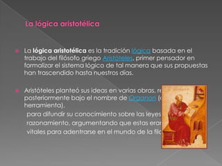    La lógica aristotélica es la tradición lógica basada en el
    trabajo del filósofo griego Aristóteles, primer pensador en
    formalizar el sistema lógico de tal manera que sus propuestas
    han trascendido hasta nuestros días.

   Aristóteles planteó sus ideas en varias obras, reunidas
    posteriormente bajo el nombre de Organon (órgano,
    herramienta),
     para difundir su conocimiento sobre las leyes del
     razonamiento, argumentando que estas eran
     vitales para adentrarse en el mundo de la filosofía.
 