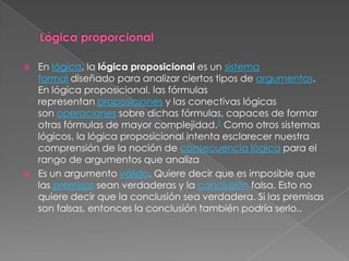    En lógica, la lógica proposicional es un sistema
    formal diseñado para analizar ciertos tipos de argumentos.
    En lógica proposicional, las fórmulas
    representan proposiciones y las conectivas lógicas
    son operaciones sobre dichas fórmulas, capaces de formar
    otras fórmulas de mayor complejidad.1 Como otros sistemas
    lógicos, la lógica proposicional intenta esclarecer nuestra
    comprensión de la noción de consecuencia lógica para el
    rango de argumentos que analiza
   Es un argumento válido. Quiere decir que es imposible que
    las premisas sean verdaderas y la conclusión falsa. Esto no
    quiere decir que la conclusión sea verdadera. Si las premisas
    son falsas, entonces la conclusión también podría serlo..
 
