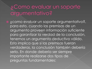    ¿como evaluar un soporte argumentativo?,
    para esto, cuando las premisas de un
    argumento proveen información suficiente
    para garantizar la verdad de la conclusión,
    tenemos un argumento deductivo válido.
    Esto implica que si las premisas fueran
    verdaderas, la conclusión también debería
    serlo. En donde debería ser siempre
    importante realizarse dos tipos de
    preguntas fundamentales:
 