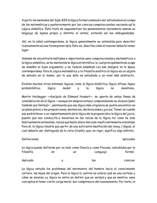 A partir de mediados del Siglo XIX la lógica formal comenzóa ser estudiada en el campo
de las matemáticas y posteriormente por las ciencias computacionales, naciendo así la
Lógica simbólica. Ésta trata de esquematizar los pensamientos claramente usando un
lenguaje de signos propio y distinto al verbal, evitando así las ambigüedades.
Así, en la edad contemporánea, la lógica generalmente es entendida para describir
razonamientoen una forma prescripta. Esto es, describe cómo el razonardebería tomar
lugar.
Además de encontrarle múltiples e importantes usos computacionales y matemáticos a
la lógica simbólica, se ha mantenidola lógica aristotélica,la cualprincipalmentese ocupa
de enseñar el buen argumento, y es todavía enseñada con ese designio en la época
contemporánea. Para la Lógica matemática y la filosofía analítica la lógica es un objeto
de estudio en sí mismo, por lo que ésta es estudiada a un nivel más abstracto.
Existen muchos otros sistemas lógicos, como la lógica dialéctica, lógica difusa, lógica
probabilística, lógica modal y la lógica no monótona.
Martin Heidegger —discípulo de Edmund Husserl—, se aparta de estas líneas de
consideración de la lógica —aunque sin despreciarlas y comprendiendo su alcance (pero
también sus límites)—, planteando que una lógica más originaria se podría encontrar en
un plano previo a las proposiciones, sentencias, declaraciones o juicios. Tomar en cuenta
eso podría llevar a un replanteamientode la lógica de la proposicióno la lógica del juicio,
puesto que nos conduciría a movernos en las raíces de la lógica tal como ha sido
habitualmente entendida, raíces que hasta ahora han sido insuficientemente atendidas.
Para él, la lógica tendría que partir de una suficiente meditación del λόγος ( lógos), el
cual debería ser distinguido de la ratio (razón), que, en rigor, significa algo distinto.
Definiciones aplicadas
La lógica puede definirse por un lado como Ciencia y como Proceso, estudiados por la
filosofía en un Lenguaje formal.
Aplicada a las ciencias
La lógica estudia los problemas del movimiento del hombre hacia el conocimiento
certero, las leyes del origen. Para la lógica lo central es aclarar qué es una certeza y
cómo se alcanza. La lógica no entra en definir que es verdad y que es mentira, esos
conceptos al tener cierta carga moral, son competencia del razonamiento. Por tanto, la
 