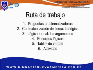 Ruta de trabajo
1. Preguntas problematizadoras
2. Contextualización del tema: La lógica
3. Lógica formal: los argumentos
4. Principios lógicos
5. Tablas de verdad
6. Actividad
 