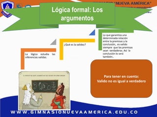 Lógica formal: Los
argumentos
La lógica estudia las
inferencias validas.
¿Qué es la validez?
Lo que garantiza una
determinada relación
entre la premisas y la
conclusión,. es valido
siempre que las premisas
sean verdaderas. Así la
conclusión lo será
también..
Para tener en cuenta:
Valido no es igual a verdadero
 