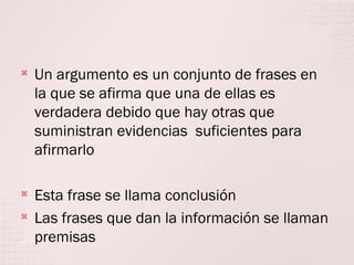 

Un argumento es un conjunto de frases en
la que se afirma que una de ellas es
verdadera debido que hay otras que
suministran evidencias suficientes para
afirmarlo



Esta frase se llama conclusión
Las frases que dan la información se llaman
premisas



 