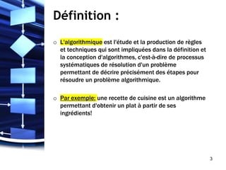 Définition :
o L'algorithmique est l'étude et la production de règles
et techniques qui sont impliquées dans la définition et
la conception d'algorithmes, c'est-à-dire de processus
systématiques de résolution d'un problème
permettant de décrire précisément des étapes pour
résoudre un problème algorithmique.
o Par exemple: une recette de cuisine est un algorithme
permettant d'obtenir un plat à partir de ses
ingrédients!
3
 