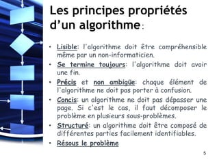 Les principes propriétés
d’un algorithme:
• Lisible: l'algorithme doit être compréhensible
même par un non-informaticien.
• Se termine toujours: l'algorithme doit avoir
une fin.
• Précis et non ambigüe: chaque élément de
l'algorithme ne doit pas porter à confusion.
• Concis: un algorithme ne doit pas dépasser une
page. Si c'est le cas, il faut décomposer le
problème en plusieurs sous-problèmes.
• Structuré: un algorithme doit être composé de
différentes parties facilement identifiables.
• Résous le problème
5
 